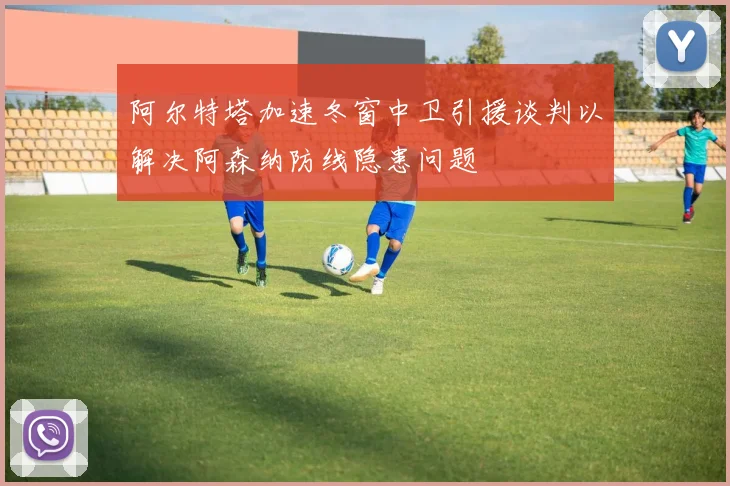 阿尔特塔加速冬窗中卫引援谈判以解决阿森纳防线隐患问题